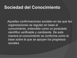 Sociedad del Conocimiento


 Aquellas conformaciones sociales en las que las
 organizaciones se regulan en base al
 conocimiento, entendido como un postulado
 científico verificable y cambiante. De esta
 manera el conocimiento se conforma como la
 base sobre la que se apoyan los progresos
 sociales
 