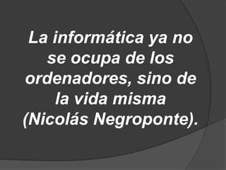 La informática ya no
   se ocupa de los
ordenadores, sino de
     la vida misma
(Nicolás Negroponte).
 