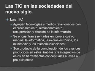Las TIC en las sociedades del
nuevo siglo
   Las TIC
     Agrupan tecnologías y medios relacionados con
      el procesamiento, almacenamiento,
      recuperación y difusión de la información
     Se encuentran asentadas en torno a cuatro
      medios; la informática, la microelectrónica, los
      multimedia y las telecomunicaciones
     Son producto de la combinación de los avances
      producidos en estos ámbitos y la integración de
      éstos en herramientas conceptuales nuevas o
      pre-existentes
 