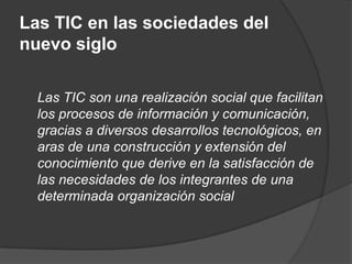 Las TIC en las sociedades del
nuevo siglo

  Las TIC son una realización social que facilitan
  los procesos de información y comunicación,
  gracias a diversos desarrollos tecnológicos, en
  aras de una construcción y extensión del
  conocimiento que derive en la satisfacción de
  las necesidades de los integrantes de una
  determinada organización social
 