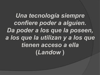 Una tecnología siempre
   confiere poder a alguien.
Da poder a los que la poseen,
a los que la utilizan y a los que
      tienen acceso a ella
           (Landow )
 