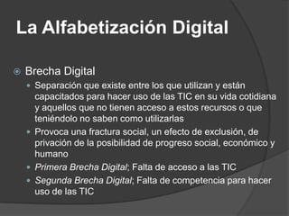 La Alfabetización Digital

   Brecha Digital
     Separación que existe entre los que utilizan y están
      capacitados para hacer uso de las TIC en su vida cotidiana
      y aquellos que no tienen acceso a estos recursos o que
      teniéndolo no saben como utilizarlas
     Provoca una fractura social, un efecto de exclusión, de
      privación de la posibilidad de progreso social, económico y
      humano
     Primera Brecha Digital; Falta de acceso a las TIC
     Segunda Brecha Digital; Falta de competencia para hacer
      uso de las TIC
 