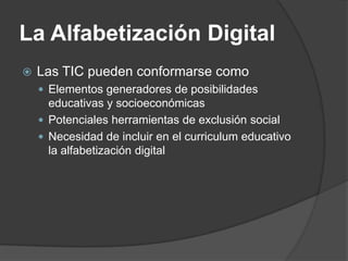 La Alfabetización Digital
   Las TIC pueden conformarse como
     Elementos generadores de posibilidades
      educativas y socioeconómicas
     Potenciales herramientas de exclusión social
     Necesidad de incluir en el curriculum educativo
      la alfabetización digital
 