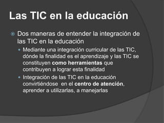 Las TIC en la educación
   Dos maneras de entender la integración de
    las TIC en la educación
     Mediante una integración curricular de las TIC,
      dónde la finalidad es el aprendizaje y las TIC se
      constituyen como herramientas que
      contribuyen a lograr esta finalidad
     Integración de las TIC en la educación
      convirtiéndose en el centro de atención,
      aprender a utilizarlas, a manejarlas
 