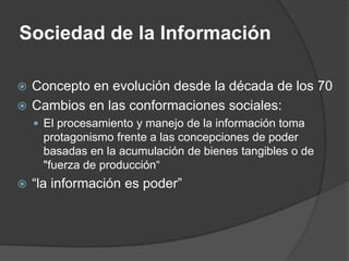 Sociedad de la Información

 Concepto en evolución desde la década de los 70
 Cambios en las conformaciones sociales:
     El procesamiento y manejo de la información toma
     protagonismo frente a las concepciones de poder
     basadas en la acumulación de bienes tangibles o de
     "fuerza de producción“
   “la información es poder”
 