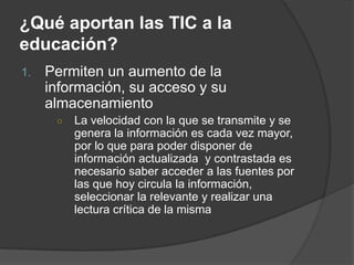¿Qué aportan las TIC a la
educación?
1.   Permiten un aumento de la
     información, su acceso y su
     almacenamiento
      ○   La velocidad con la que se transmite y se
          genera la información es cada vez mayor,
          por lo que para poder disponer de
          información actualizada y contrastada es
          necesario saber acceder a las fuentes por
          las que hoy circula la información,
          seleccionar la relevante y realizar una
          lectura crítica de la misma
 