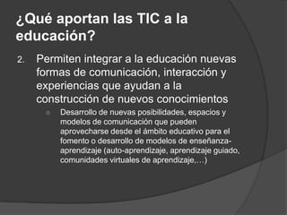 ¿Qué aportan las TIC a la
educación?
2.   Permiten integrar a la educación nuevas
     formas de comunicación, interacción y
     experiencias que ayudan a la
     construcción de nuevos conocimientos
      ○   Desarrollo de nuevas posibilidades, espacios y
          modelos de comunicación que pueden
          aprovecharse desde el ámbito educativo para el
          fomento o desarrollo de modelos de enseñanza-
          aprendizaje (auto-aprendizaje, aprendizaje guiado,
          comunidades virtuales de aprendizaje,…)
 