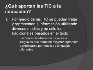 ¿Qué aportan las TIC a la
educación?
3.   Por medio de las TIC se pueden tratar
     y representar la información utilizando
     diversos medios y no sólo los
     tradicionales basados en el texto
      ○   Favorecen la utilización de nuevos
          lenguajes que permiten explorar, aprender
          y expresarse por medio de lenguajes
          diferentes
 