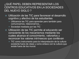 ¿QUÉ PAPEL DEBEN REPRESENTAR LOS
CENTROS EDUCATIVOS EN LA SOCIEDADES
DEL NUEVO SIGLO ?
   Utilización de las TIC para favorecer el desarrollo
    cognitivo y afectivo de los estudiantes
     Utilizamos las TIC para aprender pero también para
      comunicarnos, relacionarnos,…
     Sociedad mediada por las TIC
   Utilización de las TIC permite al educando ser
    consciente de los mecanismos mediante los
    cuales alcanza el conocimiento, valorarlos y
    reconocer los valores intrínsecos que conllevan
     TIC como instrumento para la interpretación de la cultura
      existente fuera de clase y como enlace con la cultura que
      existe fuera de los muros
 