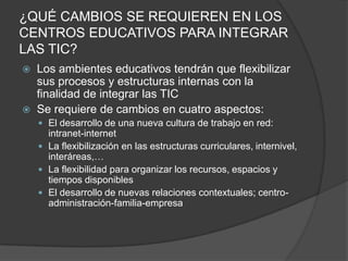 ¿QUÉ CAMBIOS SE REQUIEREN EN LOS
CENTROS EDUCATIVOS PARA INTEGRAR
LAS TIC?
   Los ambientes educativos tendrán que flexibilizar
    sus procesos y estructuras internas con la
    finalidad de integrar las TIC
   Se requiere de cambios en cuatro aspectos:
     El desarrollo de una nueva cultura de trabajo en red:
      intranet-internet
     La flexibilización en las estructuras curriculares, internivel,
      interáreas,…
     La flexibilidad para organizar los recursos, espacios y
      tiempos disponibles
     El desarrollo de nuevas relaciones contextuales; centro-
      administración-familia-empresa
 