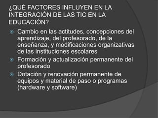 ¿QUÉ FACTORES INFLUYEN EN LA
INTEGRACIÓN DE LAS TIC EN LA
EDUCACIÓN?
 Cambio en las actitudes, concepciones del
  aprendizaje, del profesorado, de la
  enseñanza, y modificaciones organizativas
  de las instituciones escolares
 Formación y actualización permanente del
  profesorado
 Dotación y renovación permanente de
  equipos y material de paso o programas
  (hardware y software)
 