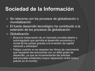 Sociedad de la Información
   Se relaciona con los procesos de globalización o
    mundialización
   El fuerte desarrollo tecnológico ha contribuido a la
    extensión de los procesos de globalización
   Globalización
     Busca la instauración de un mercado mundial abierto y
      autorregulado que permita el desarrollo económico y
      social de los países gracias a la inversión de capital
      nacional y extranjero
     Peligro cuando no se respetan los ritmos de crecimiento
      que requieren las economías con un débil grado de
      desarrollo, ya que se incrementarían las brechas
      estructurales existentes (mayor separación entre ricos y
      pobres en el mundo)
 