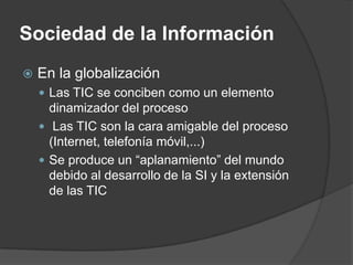 Sociedad de la Información
   En la globalización
     Las TIC se conciben como un elemento
      dinamizador del proceso
     Las TIC son la cara amigable del proceso
      (Internet, telefonía móvil,...)
     Se produce un “aplanamiento” del mundo
      debido al desarrollo de la SI y la extensión
      de las TIC
 