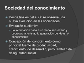 Sociedad del conocimiento
 Desde finales del s.XX se observa una
  nueva evolución en las sociedades
 Evolución cualitativa
     La información pasa a un plano secundario y
     cobra protagonismo la generación de ideas, el
     conocimiento
   Concepción del conocimiento como
    principal fuente de productividad,
    crecimiento, de desarrollo, pero también de
    desigualdad social
 
