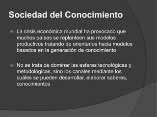 Sociedad del Conocimiento
   La crisis económica mundial ha provocado que
    muchos países se replanteen sus modelos
    productivos tratando de orientarlos hacia modelos
    basados en la generación de conocimiento

   No se trata de dominar las esferas tecnológicas y
    metodológicas, sino los canales mediante los
    cuáles se pueden desarrollar, elaborar saberes,
    conocimientos
 