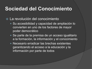 Sociedad del Conocimiento
   La revolución del conocimiento
     Su accesibilidad y capacidad de ampliación lo
      convierten en uno de los factores de mayor
      poder democrático
     Se parte de la premisa de un acceso igualitario
      a la formación, la información y el conocimiento
     Necesario erradicar las brechas existentes
      garantizando el acceso a la educación y la
      información por parte de todos
 
