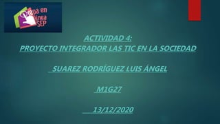 ACTIVIDAD 4:
PROYECTO INTEGRADOR LAS TIC EN LA SOCIEDAD
SUAREZ RODRÍGUEZ LUIS ÁNGEL
M1G27
13/12/2020
 