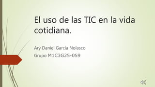 El uso de las TIC en la vida
cotidiana.
Ary Daniel García Nolasco
Grupo M1C3G25-059
 