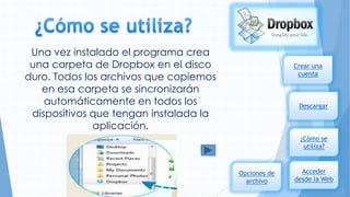 Una vez instalado el programa crea
una carpeta de Dropbox en el disco
duro. Todos los archivos que copiemos
en esa carpeta se sincronizarán
automáticamente en todos los
dispositivos que tengan instalada la
aplicación.

Crear una
cuenta

Descargar

¿Cómo se
utiliza?

Opciones de
archivo

Acceder
desde la Web

 