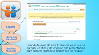 Registro

¿Cómo subir
dispositivas?

SlideShare
en un blog

Cuando termine de subir la diapositiva se puede
agregar un titulo y descripción a la presentación,
para finalizar el proceso damos clic en “publish”

 