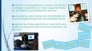 ☻Permite a los estudiantes un mayor control de
su trabajo y al profesor un mejor seguimiento de
las actividades que realizan los alumnos.
☻Las páginas web reducen las necesidades de
empaquetado distribución de materiales físicos.
☻Servicio de correo electrónico "web mail" para
facilitar la comunicación entre los profesores y los
alumnos.

 