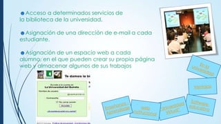 ☻Acceso a determinados servicios de
la biblioteca de la universidad.
☻Asignación de una dirección de e-mail a cada
estudiante.
☻Asignación de un espacio web a cada
alumno, en el que pueden crear su propia página
web y almacenar algunos de sus trabajos

 