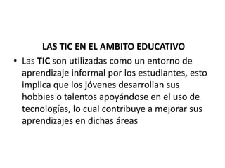 LAS TIC EN EL AMBITO EDUCATIVO
• Las TIC son utilizadas como un entorno de
aprendizaje informal por los estudiantes, esto
implica que los jóvenes desarrollan sus
hobbies o talentos apoyándose en el uso de
tecnologías, lo cual contribuye a mejorar sus
aprendizajes en dichas áreas
 