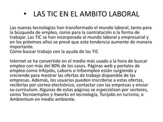 • LAS TIC EN EL AMBITO LABORAL
Las nuevas tecnologías han transformado el mundo laboral, tanto para
la búsqueda de empleo, como para la contratación o la forma de
trabajar. Las TIC se han incorporado al mundo laboral y empresarial y
en los próximos años se prevé que esta tendencia aumente de manera
importante.
Cómo buscar trabajo con la ayuda de las TIC
Internet se ha convertido en el medio más usado a la hora de buscar
empleo con más del 80% de los casos. Páginas web y portales de
empleo como Infojobs, Laboris o Infoempleo están surgiendo y
creciendo para mostrar las ofertas de trabajo disponible de las
empresas. Además, los usuarios pueden inscribirse a estas ofertas,
recibirlas por correo electrónico, contactar con las empresas y enviar
su currículum. Algunas de estas páginas se especializan por sectores,
como Tecnoempleo y Itworks en tecnología, Turijobs en turismo, o
Ambientum en medio ambiente.
 