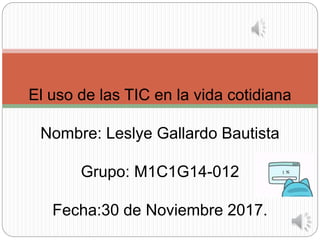 El uso de las TIC en la vida cotidiana
Nombre: Leslye Gallardo Bautista
Grupo: M1C1G14-012
Fecha:30 de Noviembre 2017.
 