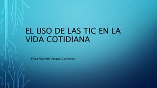 EL USO DE LAS TIC EN LA
VIDA COTIDIANA
Erika Vianeth Vargas González
 