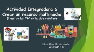 Actividad Integradora 6
Crear un recurso multimedia
El uso de las TIC en la vida cotidiana
Diana Mancilla Hernández
M1C3G15-149
 
