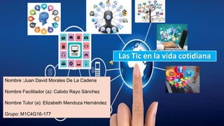 Las Tic en la vida cotidiana
Nombre :Juan David Morales De La Cadena
Nombre Facilitador (a): Calixto Rayo Sánchez
Nombre Tutor (a): Elizabeth Mendoza Hernández
Grupo: M1C4G16-177
 