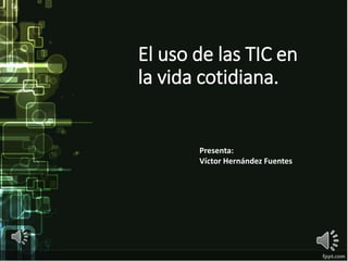 El uso de las TIC en
la vida cotidiana.
Presenta:
Víctor Hernández Fuentes
 