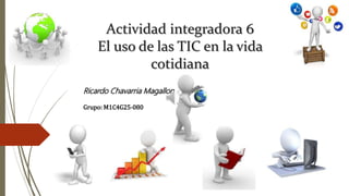 Actividad integradora 6
El uso de las TIC en la vida
cotidiana
Ricardo Chavarria Magallon
Grupo: M1C4G25-080
 