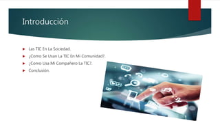 Introducción
 Las TIC En La Sociedad.
 ¿Como Se Usan La TIC En Mi Comunidad?.
 ¿Como Usa Mi Compañero La TIC?.
 Conclusión.
 
