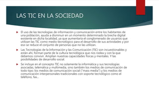 LAS TIC EN LA SOCIEDAD
 El uso de las tecnologías de información y comunicación entre los habitantes de
una población, ayuda a disminuir en un momento determinado la brecha digital
existente en dicha localidad, ya que aumentaría el conglomerado de usuarios que
utilizan las TIC como medio tecnológico para el desarrollo de sus actividades y por
eso se reduce el conjunto de personas que no las utilizan.
 Las Tecnologías de la Información y las Comunicación (TIC) son incuestionables y
están ahí, forman parte de la cultura tecnológica que nos rodea y con la que
debemos convivir. Amplían nuestras capacidades físicas y mentales. Y las
posibilidades de desarrollo social.
 Se incluye en el concepto TIC no solamente la informática y sus tecnologías
asociadas, telemática y multimedia, sino también los medios de comunicación de
todo tipo: los medios de comunicación social ("mass media") y los medios de
comunicación interpersonales tradicionales con soporte tecnológico como el
teléfono, fax...
 