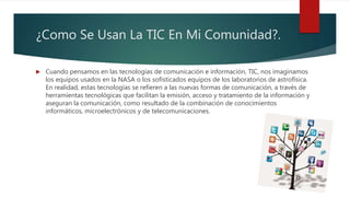 ¿Como Se Usan La TIC En Mi Comunidad?.
 Cuando pensamos en las tecnologías de comunicación e información, TIC, nos imaginamos
los equipos usados en la NASA o los sofisticados equipos de los laboratorios de astrofísica.
En realidad, estas tecnologías se refieren a las nuevas formas de comunicación, a través de
herramientas tecnológicas que facilitan la emisión, acceso y tratamiento de la información y
aseguran la comunicación, como resultado de la combinación de conocimientos
informáticos, microelectrónicos y de telecomunicaciones.
 