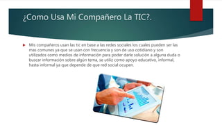 ¿Como Usa Mi Compañero La TIC?.
 Mis compañeros usan las tic en base a las redes sociales los cuales pueden ser las
mas comunes ya que se usan con frecuencia y son de uso cotidiano y son
utilizados como medios de información para poder darle solución a alguna duda o
buscar información sobre algún tema, se utiliz como apoyo educativo, informal,
hasta informal ya que depende de que red social ocupen.
 