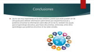 Conclusiones
 Las tic son muy importantes en la vida cotidiana, puesto que están pueden ser de
útil ayuda para obtener información sobre temas que requerimos buscar y
podemos encontrar la información sobre ellas ahí en las tic, también nos ayuda
para el aprendizaje educativa, para hacer documentos, entrevistas, entre otros
aprendizajes que podemos encontrar en las redes sociales.
 