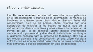 El tic en el ámbito educativo
Las Tic en educación permiten el desarrollo de competencias
en el procesamiento y manejo de la información, el manejo de
hardware y software entre otras, desde diversas áreas del
conocimiento, esto se da porque ahora estamos con una
generación de niños/as a los cuales les gusta todo en la
virtualidad por diversos motivos y ellos mismos lo demandan. A
través de las Tic se consigue utilizar medios informáticos
almacenando, procesando y difundiendo toda la información que
el alumno/a necesita para su proceso de formación. Hoy día la
tecnología aplicada a la comunicación es una diferencia clara
entre lo que es una sociedad desarrollada de otras sociedades
más primarias, o que se encuentran en vías de desarrollo.
 