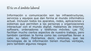 El tic en el ámbito laboral
Información o comunicación son las infraestructuras,
servicios y equipos que dan forma al mundo informático
actual. Incluyen todos los aparatos, redes, aplicaciones y
sistemas que permiten a las personas y organizaciones
interactuar con el mundo digital. Hablamos de internet,
software, ordenadores y teléfonos móviles. Las TIC
facilitan mucho ciertos aspectos de nuestro trabajo, pero
también cambian la forma como las compañías llevan a
cabo su labor. Podríamos decir, entonces, que las
tecnologías de la información tienen muchas ventajas,
pero también algunos riesgos
 