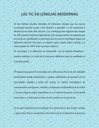 LAS TIC EN LENGUAS MODERNAS 
Se han hallado pruebas obtenidas de diferentes estudios que las nuevas 
tecnologías pueden ayudar a los alumnos a aprender y a los profesores a 
enseñar de un modo más efectivo. Las investigaciones sugieren que aunque 
las TICs pueden mejorar el aprendizaje, hay un gran número de aspectos que 
necesitan ser considerados si queremos que las nuevas tecnologías hagan una 
diferencia efectiva. Por tanto, se requiere cierta cautela sobre el donde y el 
cómo pueden las TICS tener un mayor impacto. 
La tecnología y la educación en interacción con la relación estudiante – 
maestro cambian la visión de los procesos didácticos para la enseñanza en 
el mundo actual. 
El impacto que genera la tecnología en la educación a través de sus múltiples 
herramientas brinda información y equipos sofisticados de acuerdo con las 
necesidades surgidas a partir del avance en medios tecnológicos de 
comunicación, navegación, consulta y ayudas para el aprendizaje de los niños 
y jóvenes juega un papel importante en su evolución personal, social donde 
trascienden y evolucionan al ritmo de los cambios en la nueva era. 
Es de gran importancia la tecnología en la educación ya que brinda ventajas 
y apoyo tanto físico e intelectual como eficiencia en el desarrollo de procesos 
 