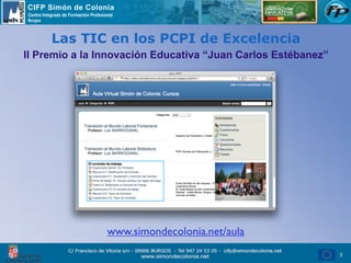 CIFP Simón de Colonia
Centro Integrado de Formación Profesional
Burgos



           Las TIC en los PCPI de Excelencia
II Premio a la Innovación Educativa “Juan Carlos Estébanez”




                                      www.simondecolonia.net/aula
                                                                    1
 