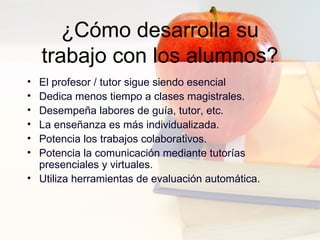 ¿Cómo desarrolla su trabajo con los alumnos? El profesor / tutor sigue siendo esencial  Dedica menos tiempo a clases magistrales.  Desempeña labores de guía, tutor, etc.  La enseñanza es más individualizada.  Potencia los trabajos colaborativos.  Potencia la comunicación mediante tutorías presenciales y virtuales.  Utiliza herramientas de evaluación automática. 