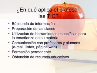 ¿En qué aplica el profesor  las TIC? Búsqueda de información  Preparación de las clases  Utilización de herramientas específicas para la enseñanza de su materia  Comunicación con profesores y alumnos (e-mail, listas, página web) Formación permanente Obtención de recursos educativos 