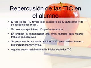 Repercusión de las TIC en el alumno El uso de las TIC favorece el desarrollo de su autonomía y de su pensamiento crítico . Se da una mayor interacción profesor-alumno. Se propicia la comunicación con otros alumnos para realizar trabajos colaborativos Se promueve la búsqueda de información para realizar tareas o profundizar conocimientos . Algunos deben recibir formación básica sobre las TIC 