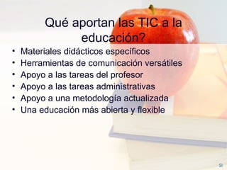 Qué aportan las TIC a la educación? Materiales didácticos específicos Herramientas de comunicación versátiles Apoyo a las tareas del profesor Apoyo a las tareas administrativas  Apoyo a una metodología actualizada Una educación más abierta y flexible SI 