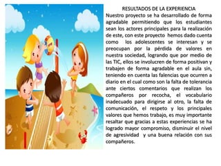 RESULTADOS DE LA EXPERIENCIA 
Nuestro proyecto se ha desarrollado de forma 
agradable permitiendo que los estudiantes 
sean los actores principales para la realización 
de este, con este proyecto hemos dado cuenta 
como los adolescentes se interesan y se 
preocupan por la pérdida de valores en 
nuestra sociedad, logrando que por medio de 
las TIC, ellos se involucren de forma positivan y 
trabajen de forma agradable en el aula sin, 
teniendo en cuenta las falencias que ocurren a 
diario en el cual como son la falta de tolerancia 
ante ciertos comentarios que realizan los 
compañeros por recocha, el vocabulario 
inadecuado para dirigirse al otro, la falta de 
comunicación, el respeto y los principales 
valores que hemos trabajo, es muy importante 
resaltar que gracias a estas experiencias se ha 
logrado mayor compromiso, disminuir el nivel 
de agresividad y una buena relación con sus 
compañeros. 
 