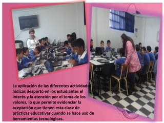 La aplicación de las diferentes actividades 
lúdicas despertó en los estudiantes el 
interés y la atención por el tema de los 
valores, lo que permite evidenciar la 
aceptación que tienen esta clase de 
prácticas educativas cuando se hace uso de 
herramientas tecnológicas. 
 