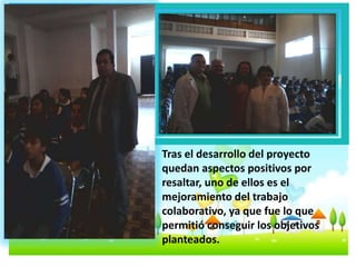 Tras el desarrollo del proyecto 
quedan aspectos positivos por 
resaltar, uno de ellos es el 
mejoramiento del trabajo 
colaborativo, ya que fue lo que 
permitió conseguir los objetivos 
planteados. 
 